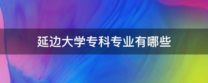 延边大学专科专业有哪些 延边大学专科专业有哪些专业