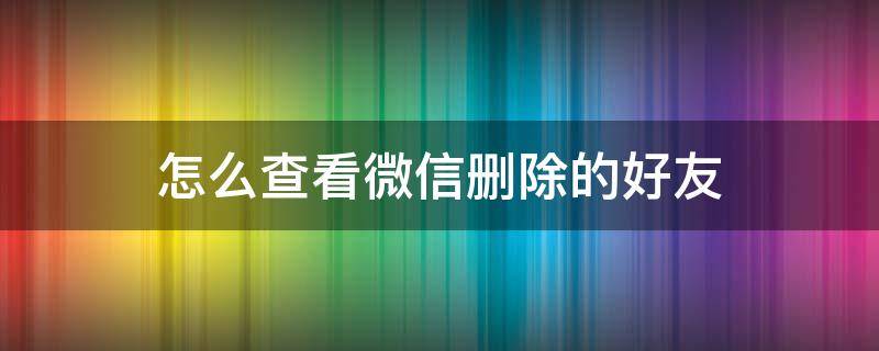 怎么查看微信删除的好友 怎么查看微信删除的好友有没有删除自己