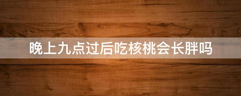 晚上九点过后吃核桃会长胖吗 晚上九点过后吃核桃会长胖吗