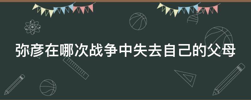 弥彦在哪次战争中失去自己的父母（弥彦父母死于第几次世界大战）