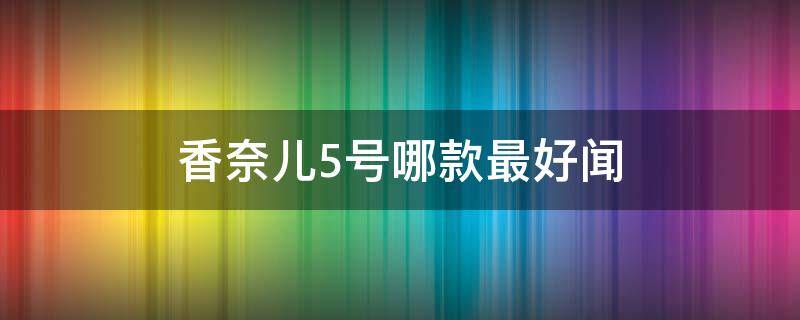 香奈儿5号哪款最好闻（香奈儿5号哪款最好闻女士香水）