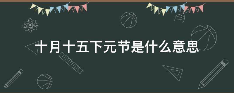 十月十五下元节是什么意思（下元节出生的人叫天胎）