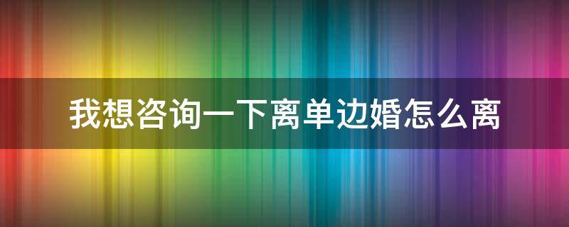 我想咨询一下离单边婚怎么离（离单边婚需要什么手续）