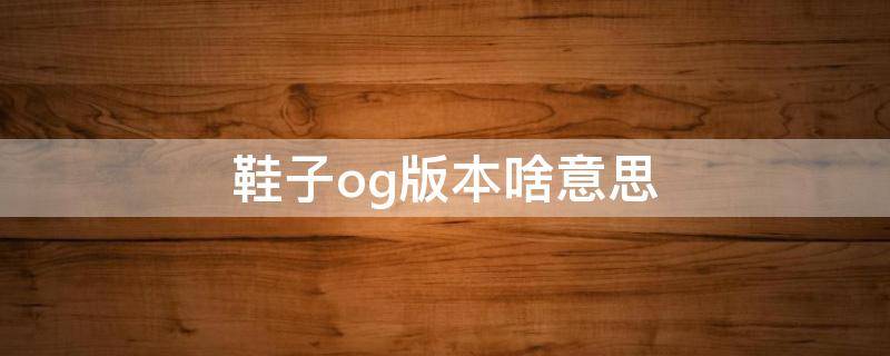 鞋子og版本啥意思（鞋子og版本什么意思）