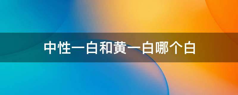 中性一白和黄一白哪个白（中性一白和黄一白区别）