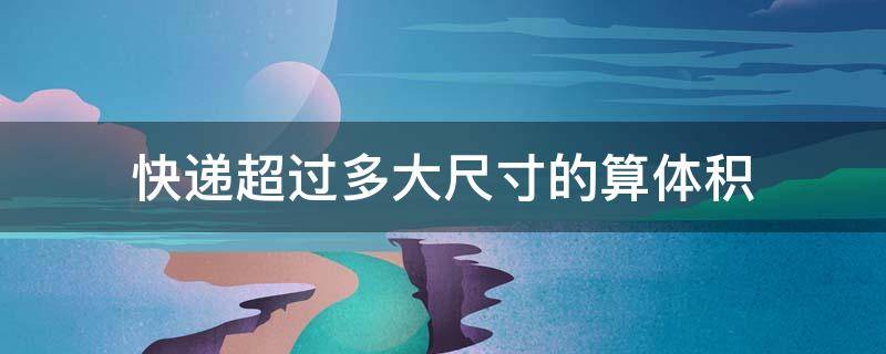 快递超过多大尺寸的算体积 快递体积超过多少