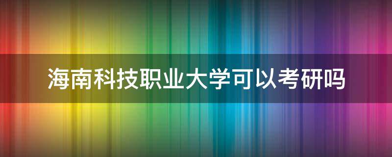 海南科技职业大学可以考研吗 海南科技职业大学可以考研吗现在