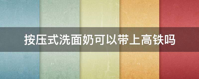 按压式洗面奶可以带上高铁吗 按压式洗面奶可以过高铁安检吗