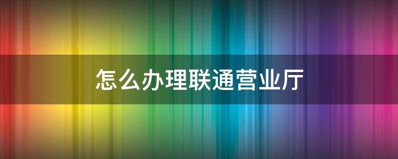 怎么办理联通营业厅 怎么办理联通营业厅宽带业务