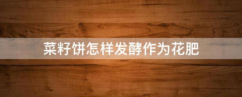 菜籽饼怎样发酵作为花肥（菜籽饼怎样发酵作为花肥使用）