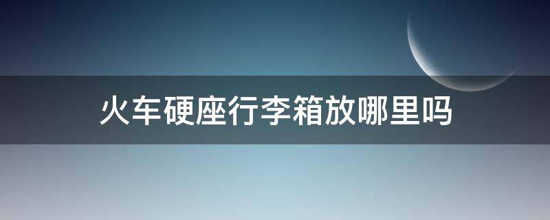 火车硬座行李箱放哪里吗 火车硬座行李箱放哪里吗安全吗