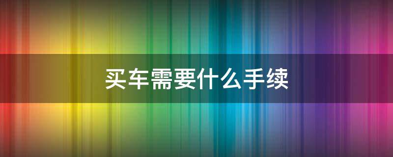 买车需要什么手续 去北京买车需要什么手续