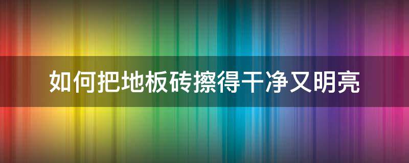 如何把地板砖擦得干净又明亮（怎样把地板砖擦得又干净又亮）