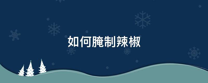 如何腌制辣椒 如何腌制辣椒好吃不烂窍门