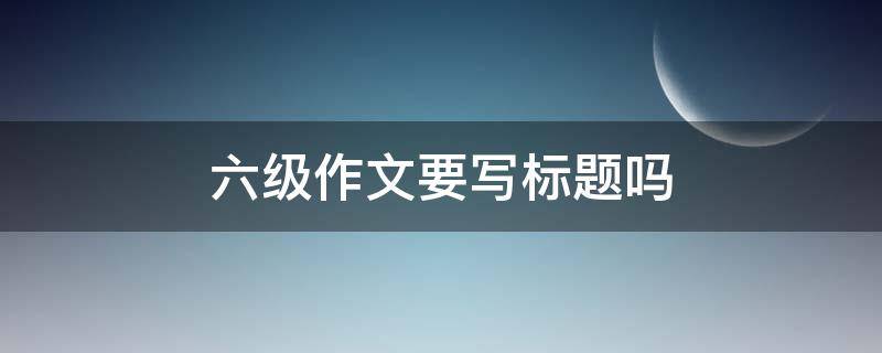 六级作文要写标题吗（六级作文要写标题吗怎么写）
