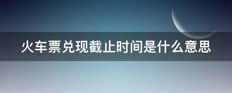 火车票兑现截止时间是什么意思 火车票截止兑现时间写晚还是早
