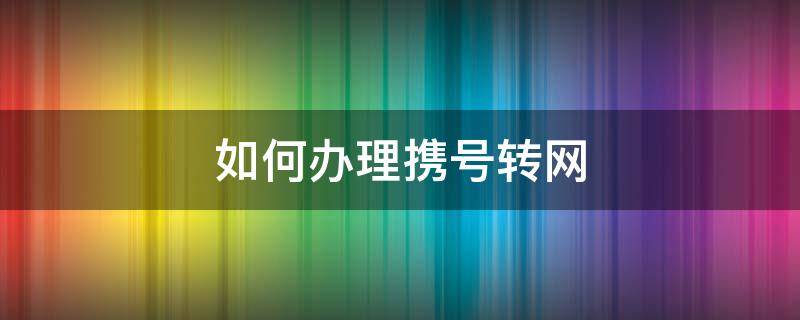 如何办理携号转网（如何办理携号转网到联通）