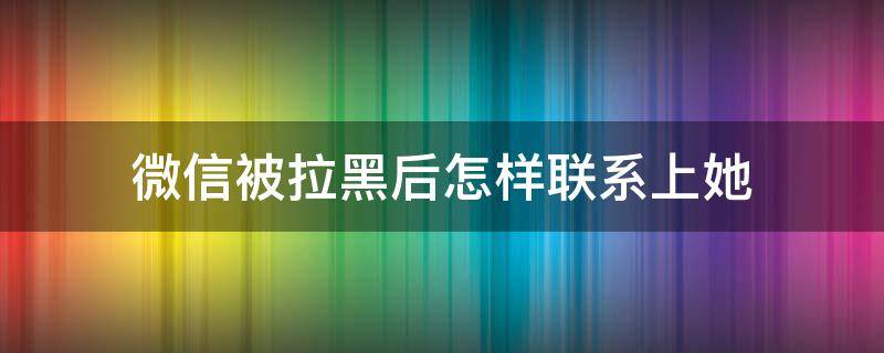 微信被拉黑后怎样联系上她 微信被拉黑了怎么联系他