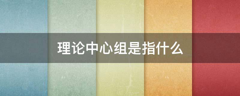 理论中心组是指什么（党委理论中心组是指什么）