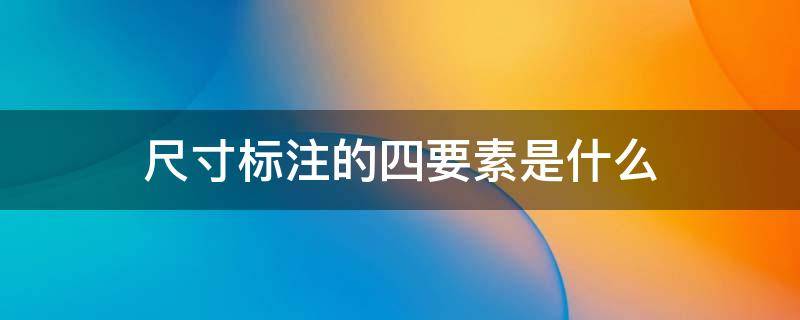 尺寸标注的四要素是什么（尺寸标注的四要素是什么尺寸标注的基本要求有哪些）