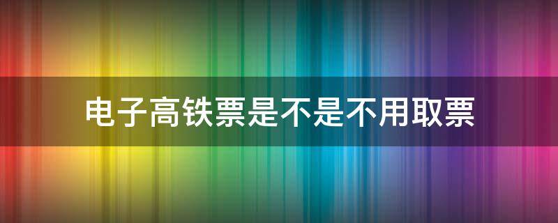 电子高铁票是不是不用取票 电子高铁票是不是不用取票了