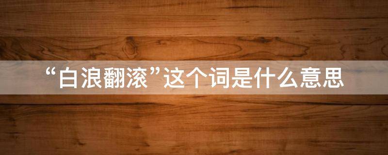 “白浪翻滚”这个词是什么意思 白浪翻滚描绘的是一种什么样的画面
