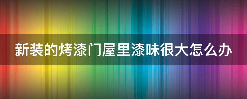 新装的烤漆门屋里漆味很大怎么办（新房烤漆门除味儿）