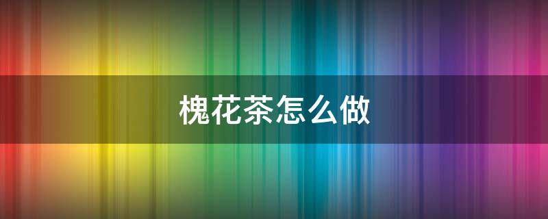 槐花茶怎么做 槐花茶怎么做法