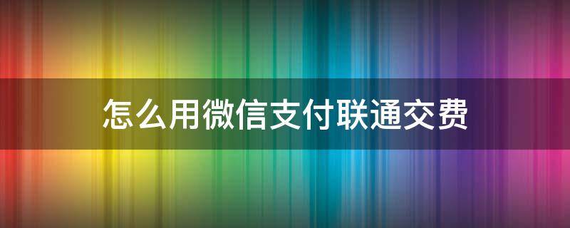 怎么用微信支付联通交费（怎么用微信支付联通交费呢）