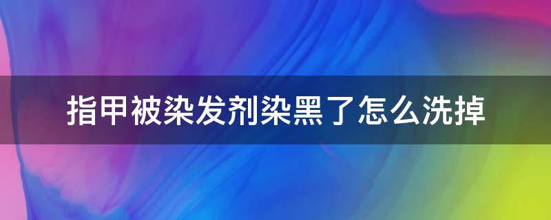 指甲被染发剂染黑了怎么洗掉（指甲被染发剂染黑了怎么洗掉小妙招）