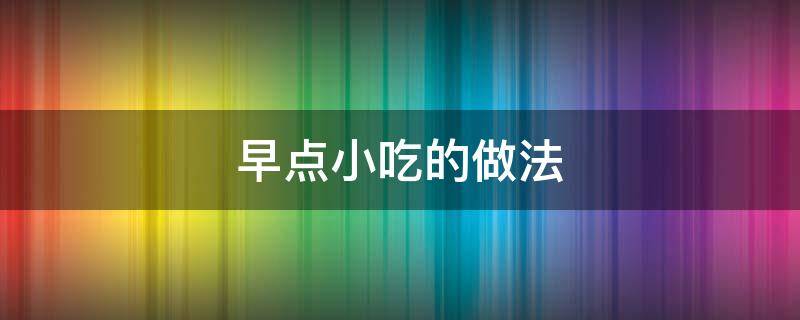 早点小吃的做法（早点小吃的做法 早点小吃怎么做好吃）