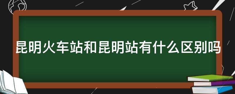昆明火车站和昆明站有什么区别吗 昆明火车站和昆明站有什么区别吗