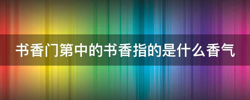 书香门第中的书香指的是什么香气 书香门第中的书香指的是什么气味