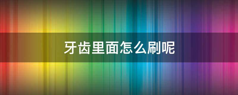 牙齿里面怎么刷呢（牙齿里面怎么刷才干净）