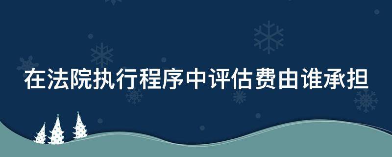 在法院执行程序中评估费由谁承担（在法院执行程序中评估费由谁承担呢）