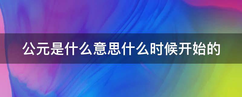 公元是什么意思什么时候开始的 公元是什么时候开始什么时候结束
