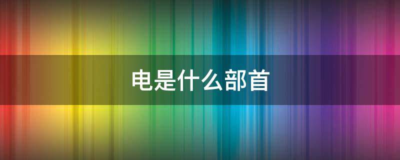 电是什么部首（电是什么部首结构的字）