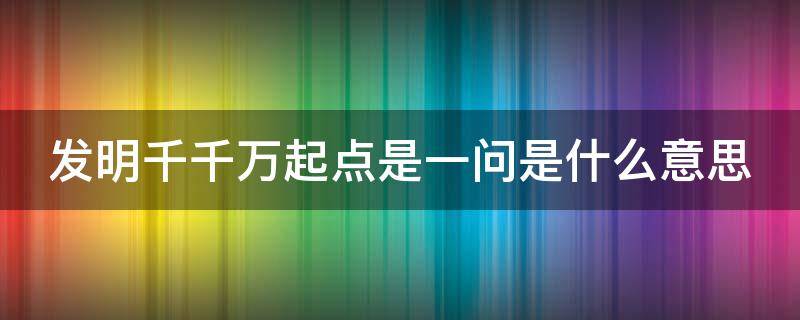 发明千千万起点是一问是什么意思（发明千千万起点是一问是谁写的）