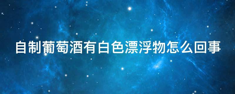自制葡萄酒有白色漂浮物怎么回事（自制葡萄酒有白沫怎么回事儿）