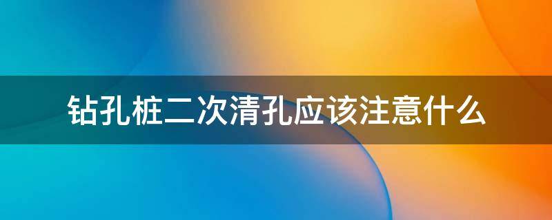 钻孔桩二次清孔应该注意什么（钻孔桩二次清孔应该注意什么细节）
