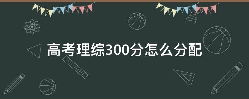 高考理综300分怎么分配 四川高考理综300分怎么分配