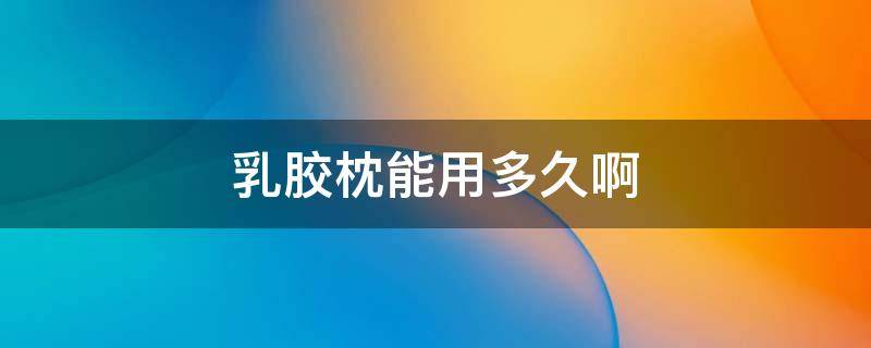 乳胶枕能用多久啊 乳胶枕可以使用多久