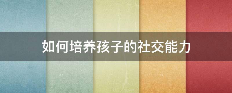 如何培养孩子的社交能力 如何培养孩子的社交能力心得体会