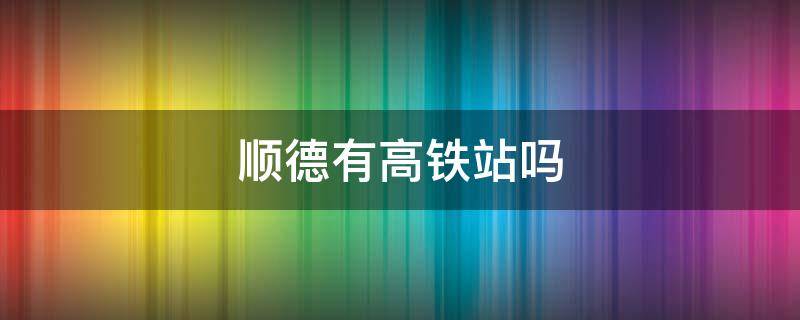 顺德有高铁站吗 顺德有高铁站吗在哪里