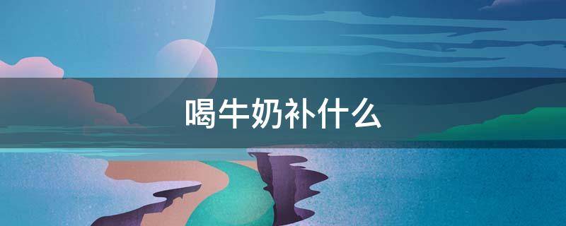 喝牛奶补什么（喝牛奶补什么钙）