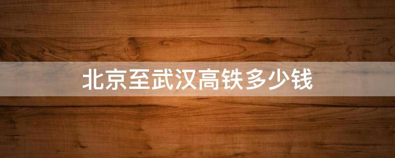 北京至武汉高铁多少钱 北京至武汉高铁车票