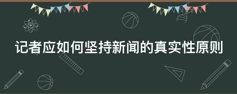 记者应如何坚持新闻的真实性原则（记者应如何坚持新闻的真实性原则论文）