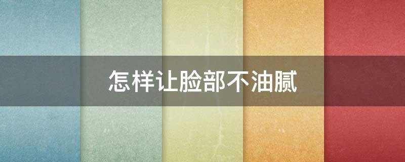 怎样让脸部不油腻 怎样让脸部不油腻变好看