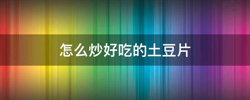 怎么炒好吃的土豆片（怎么炒好吃的土豆片视频）