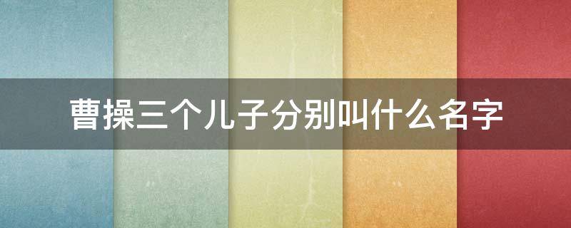 曹操三个儿子分别叫什么名字 曹操三个儿子都是谁
